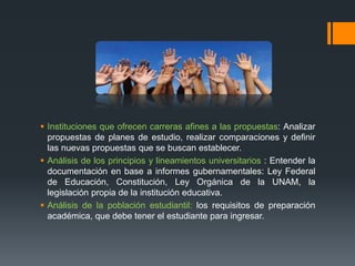  Instituciones que ofrecen carreras afines a las propuestas: Analizar
propuestas de planes de estudio, realizar comparaciones y definir
las nuevas propuestas que se buscan establecer.
 Análisis de los principios y lineamientos universitarios : Entender la
documentación en base a informes gubernamentales: Ley Federal
de Educación, Constitución, Ley Orgánica de la UNAM, la
legislación propia de la institución educativa.
 Análisis de la población estudiantil: los requisitos de preparación
académica, que debe tener el estudiante para ingresar.
 