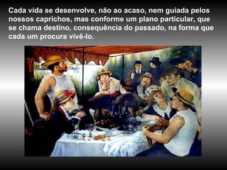 Cada vida se desenvolve, não ao acaso, nem guiada pelos nossos caprichos, mas conforme um plano particular, que se chama destino, consequência do passado, na forma que cada um procura vivê-lo. 