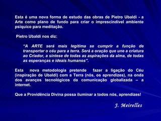 Esta é uma nova forma de estudo das obras de Pietro Ubaldi - a Arte como plano de fundo para criar o imprescindível ambiente psíquico para meditação.  Pietro Ubaldi nos diz:  “ A ARTE será mais legítima se cumprir a função de transportar o céu para a terra. Será a oração que une a criatura ao Criador, a síntese de todas as aspirações da alma, de todas as esperanças e ideais humanos”. Esta  nova metodologia pretende  fazer a ligação do Céu (inspiração de Ubaldi) com a Terra (nós, os aprendizes), na onda dos avanços tecnológicos da comunicação globalizada – a internet.  Que a Providência Divina possa iluminar a todos nós, aprendizes! J. Meirelles  