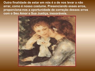 Outra finalidade de estar em nós é a de nos levar a não errar, como é nosso costume. Presenciando esses erros, proporciona-nos a oportunidade de correção desses erros com o Seu Amor e Sua Justiça, inexoráveis.  