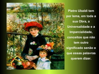 Pietro Ubaldi tem por lema, em toda a sua Obra, a Universalidade e a Imparcialidade, conceitos que não tem outro significado senão o que essas palavras querem dizer. 