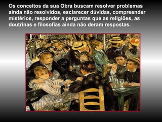 Os conceitos da sua Obra buscam resolver problemas ainda não resolvidos, esclarecer dúvidas, compreender mistérios, responder a perguntas que as religiões, as doutrinas e filosofias ainda não deram respostas.  