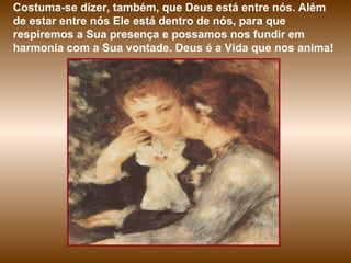 Costuma-se dizer, também, que Deus está entre nós. Além de estar entre nós Ele está dentro de nós, para que respiremos a Sua presença e possamos nos fundir em harmonia com a Sua vontade. Deus é a Vida que nos anima! 