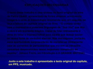 EXPLICAÇÕES NECESSÁRIAS O texto deste trabalho é uma síntese do texto original da obra de Pietro Ubaldi, apresentada de forma atraente, envolvendo imagens e sons. A metodologia recomenda que, em seguida, se faça a leitura do capítulo original do livro.  “O contato direto com a expressiva e poderosa linguagem de “ Sua Voz ” que dita a obra é um momento mágico, capaz de falar intimamente à alma do leitor e imprescindível para aquele que deseja saciar-se nessa fonte de verdades eternas. Não menospreze, portanto, essa oportunidade surpreendente de contatar-se diretamente com as correntes de pensamentos que movem os elevados conceitos desenvolvidos nesse majestoso compêndio do espírito”. (Gilson Freire, em Introdução à A GRANDE SÍNTESE) Junto a este trabalho é apresentado o texto original do capítulo, em PPS, musicado.  