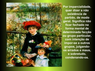 Por imparcialidade, quer dizer a não existência de partido, de modo geral. Significa não ficar fechado na forma mental de determinada facção ou grupo particular, com intenção de impor-se a outros grupos, julgando-os errados e maus, e sobretudo, condenando-os. 