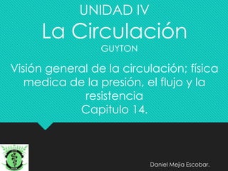 UNIDAD IV
La Circulación
GUYTON
Visión general de la circulación; física
medica de la presión, el flujo y la
resistencia
Capitulo 14.
Daniel Mejia Escobar.
 