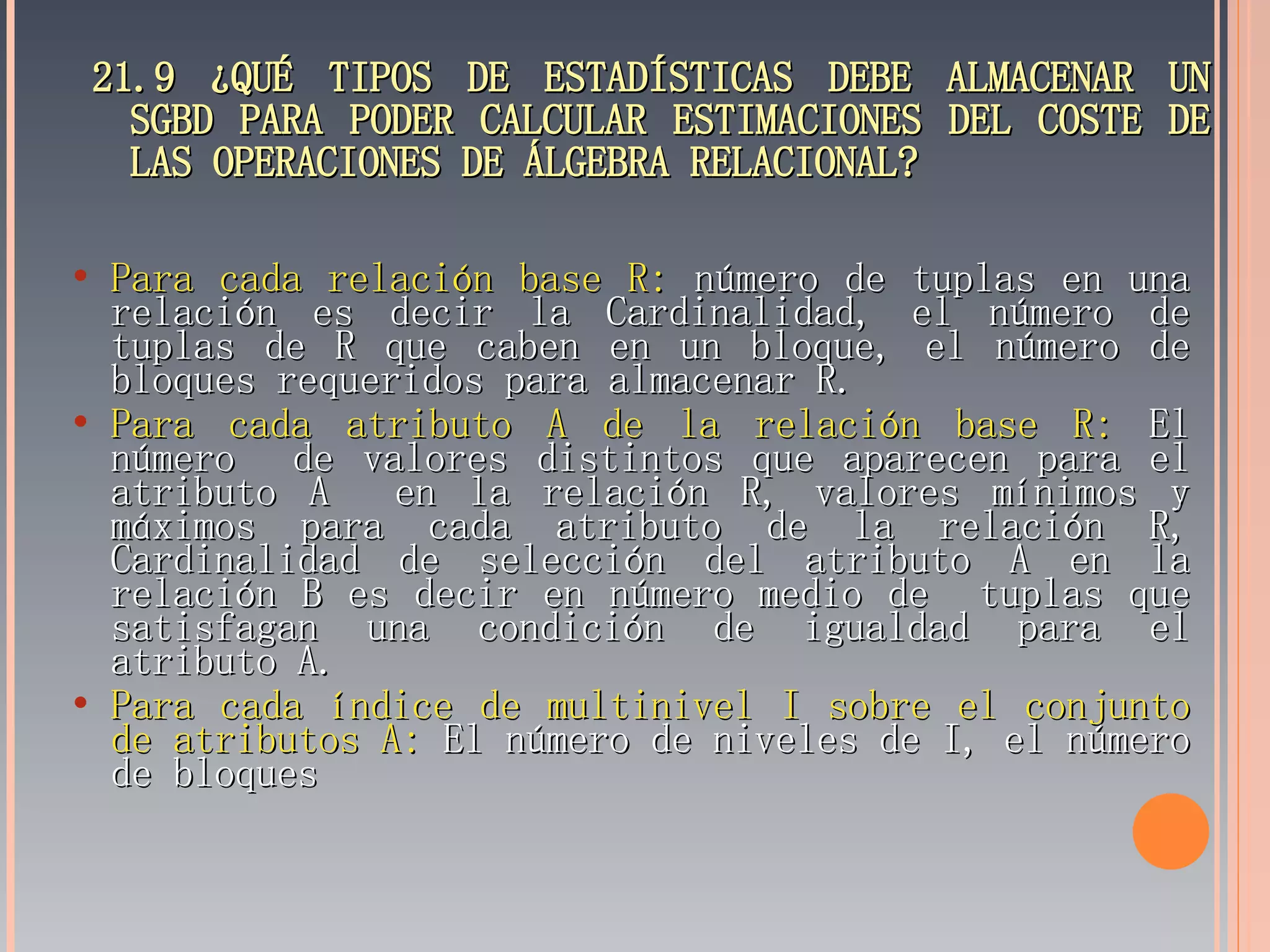 21.9 ¿QUÉ TIPOS DE ESTADÍSTICAS DEBE ALMACENAR UN SGBD PARA PODER CALCULAR ESTIMACIONES DEL COSTE DE LAS OPERACIONES DE ÁLGEBRA RELACIONAL? Para cada relación base R:  número de tuplas en una relación es decir la Cardinalidad, el número de tuplas de R que caben en un bloque, el número de bloques requeridos para almacenar R. Para cada atributo A de la relación base R:  El número  de valores distintos que aparecen para el atributo A  en la relación R, valores mínimos y máximos para cada atributo de la relación R, Cardinalidad de selección del atributo A en la relación B es decir en número medio de  tuplas que satisfagan una condición de igualdad para el atributo A. Para cada índice de multinivel I sobre el conjunto de atributos A:  El número de niveles de I, el número de bloques  