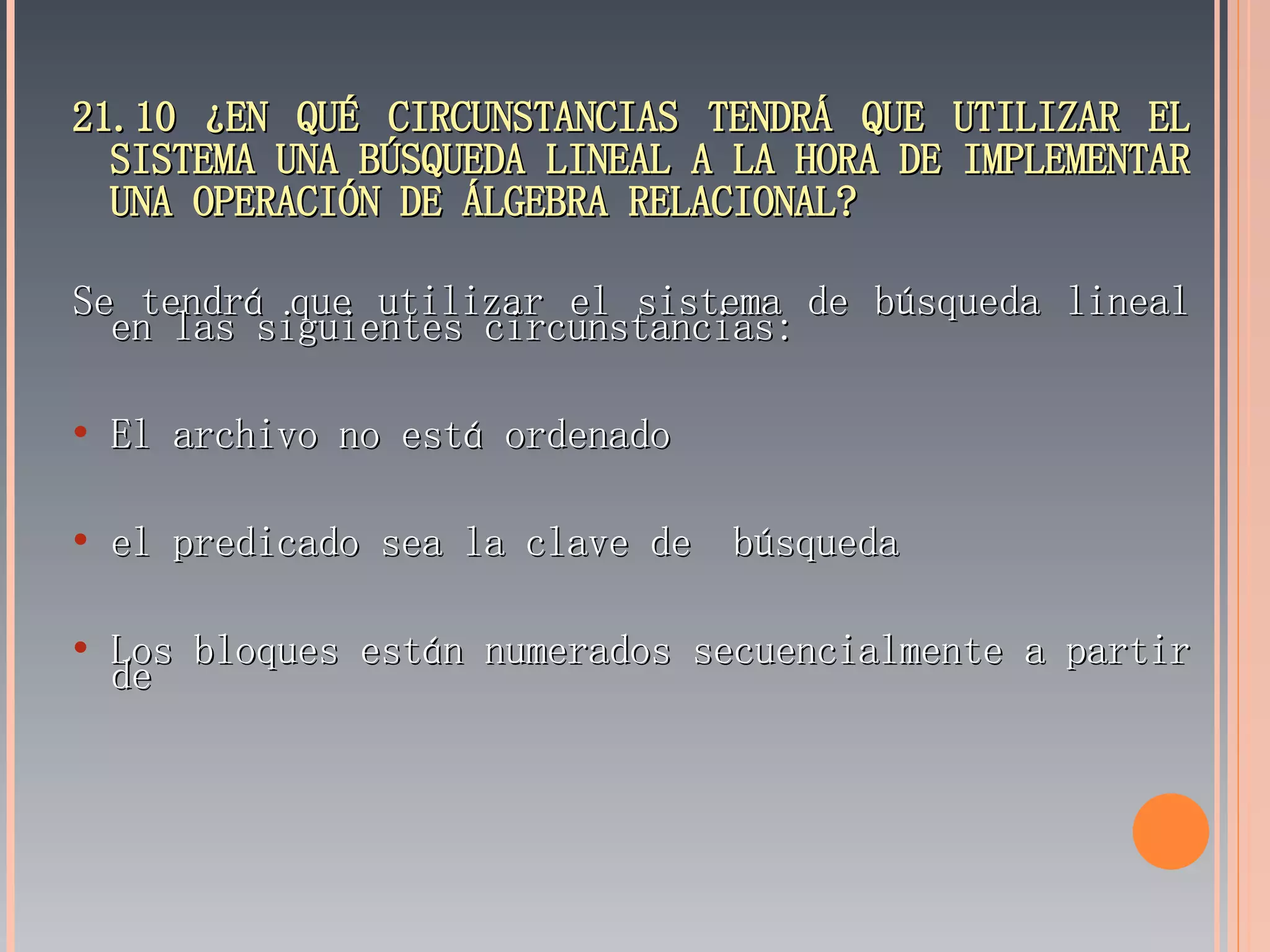 21.10 ¿EN QUÉ CIRCUNSTANCIAS TENDRÁ QUE UTILIZAR EL SISTEMA UNA BÚSQUEDA LINEAL A LA HORA DE IMPLEMENTAR UNA OPERACIÓN DE ÁLGEBRA RELACIONAL? Se tendrá que utilizar el sistema de búsqueda lineal en las siguientes circunstancias: El archivo no está ordenado el predicado sea la clave de  búsqueda Los bloques están numerados secuencialmente a partir de  