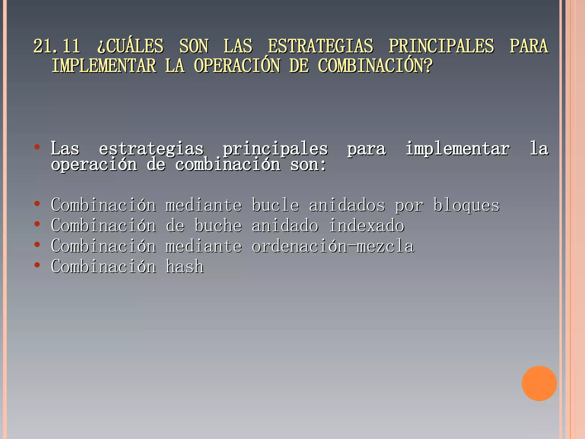 21.11 ¿CUÁLES SON LAS ESTRATEGIAS PRINCIPALES PARA IMPLEMENTAR LA OPERACIÓN DE COMBINACIÓN? Las estrategias principales para implementar la operación de combinación son: Combinación mediante bucle anidados por bloques Combinación de buche anidado indexado Combinación mediante ordenación-mezcla Combinación hash 