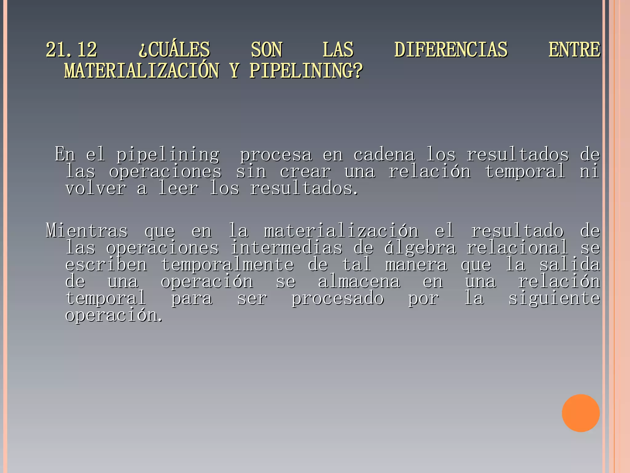 21.12 ¿CUÁLES SON LAS DIFERENCIAS ENTRE MATERIALIZACIÓN Y PIPELINING? En el pipelining  procesa en cadena los resultados de las operaciones sin crear una relación temporal ni volver a leer los resultados. Mientras que en la materialización el resultado de las operaciones intermedias de álgebra relacional se escriben temporalmente de tal manera que la salida de una operación se almacena en una relación temporal para ser procesado por la siguiente operación. 