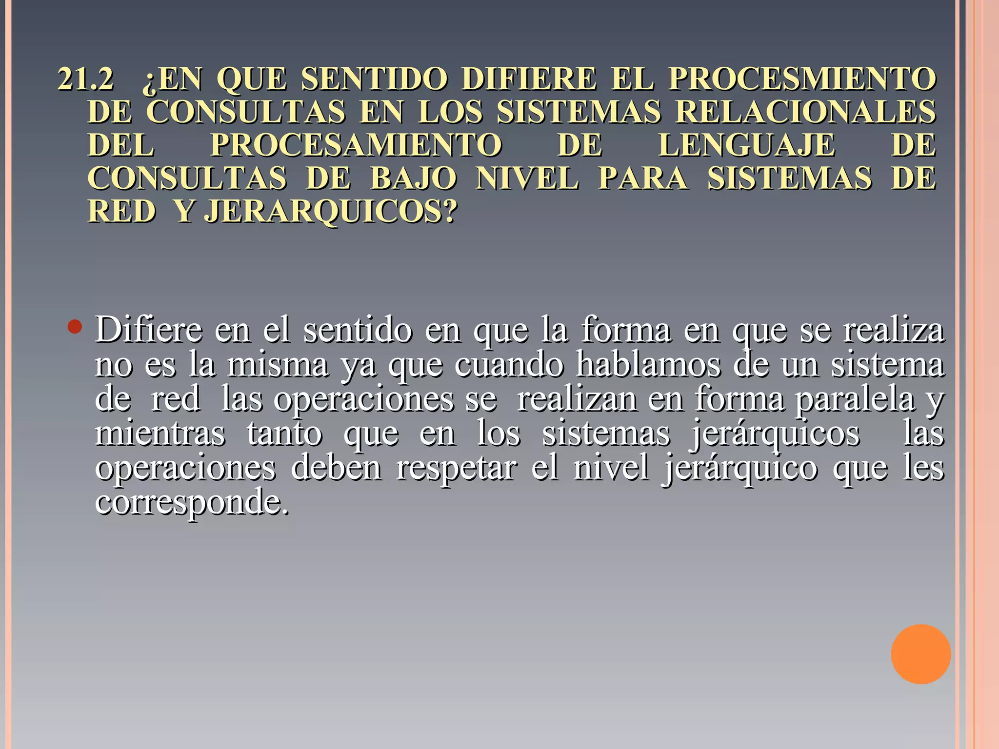 21.2  ¿EN QUE SENTIDO DIFIERE EL PROCESMIENTO DE CONSULTAS EN LOS SISTEMAS RELACIONALES DEL PROCESAMIENTO DE LENGUAJE DE CONSULTAS DE BAJO NIVEL PARA SISTEMAS DE RED  Y JERARQUICOS? Difiere en el sentido en que la forma en que se realiza no es la misma ya que cuando hablamos de un sistema de  red  las operaciones se  realizan en forma paralela y mientras tanto que en los sistemas jerárquicos  las operaciones deben respetar el nivel jerárquico que les corresponde. 