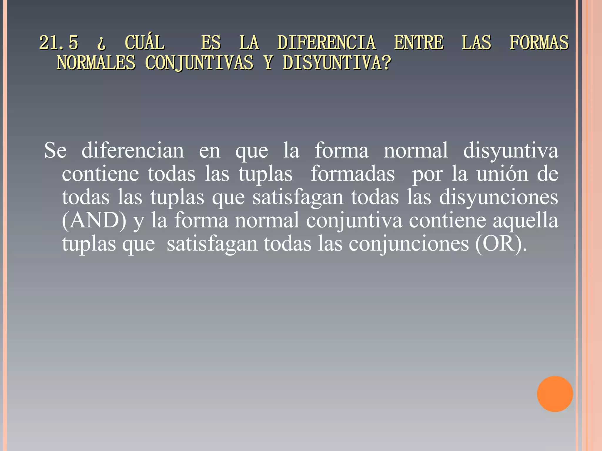 21.5 ¿ CUÁL  ES LA DIFERENCIA ENTRE LAS FORMAS NORMALES CONJUNTIVAS Y DISYUNTIVA? Se diferencian en que la forma normal disyuntiva contiene todas las tuplas  formadas  por la unión de todas las tuplas que satisfagan todas las disyunciones (AND) y la forma normal conjuntiva contiene aquella tuplas que  satisfagan todas las conjunciones (OR). 