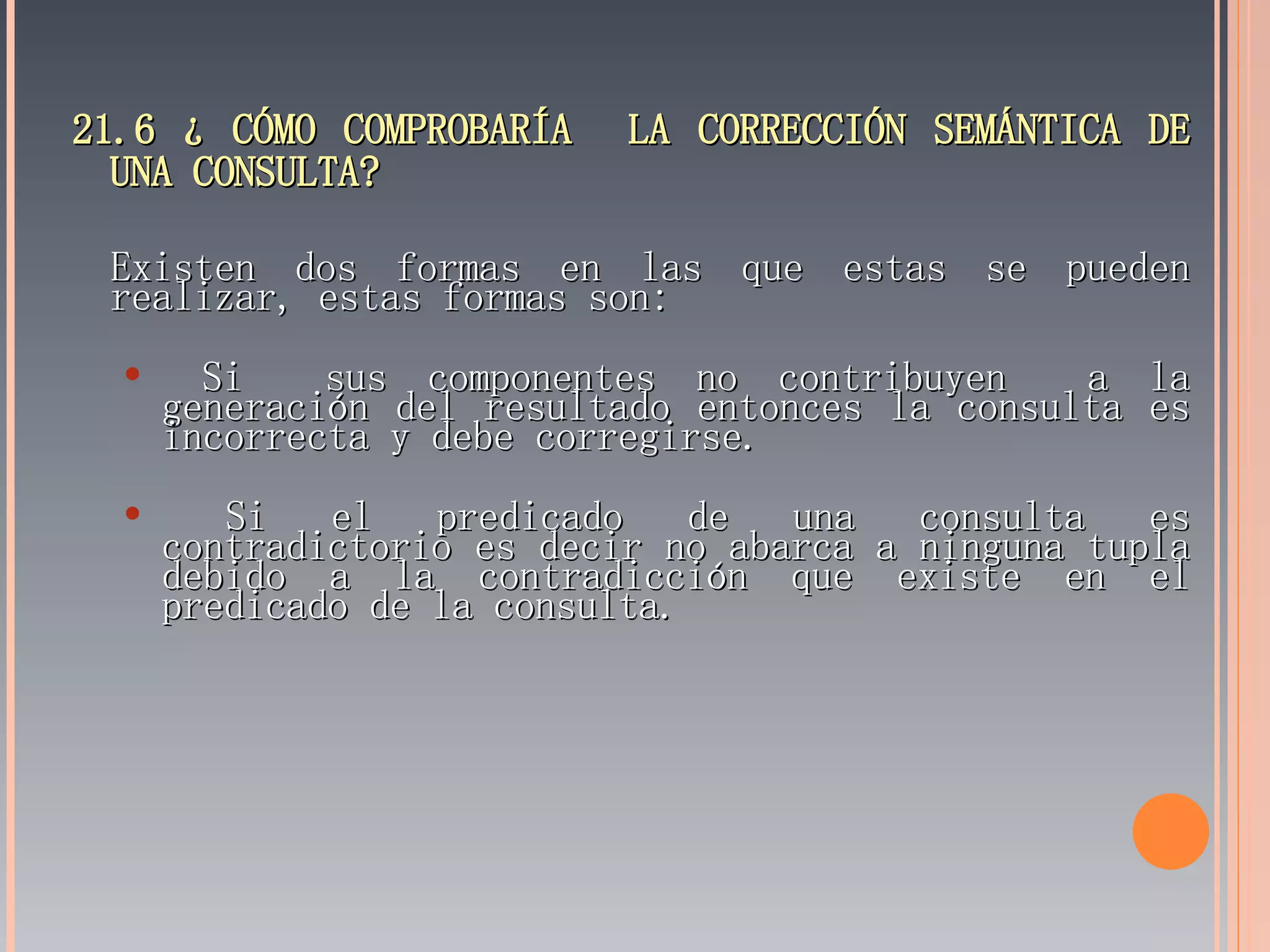 21.6 ¿ CÓMO COMPROBARÍA  LA CORRECCIÓN SEMÁNTICA DE UNA CONSULTA? Existen dos formas en las que estas se pueden realizar, estas formas son: Si  sus componentes no contribuyen  a la generación del resultado entonces la consulta es incorrecta y debe corregirse. Si el predicado de una consulta es contradictorio es decir no abarca a ninguna tupla debido a la contradicción que existe en el predicado de la consulta. 