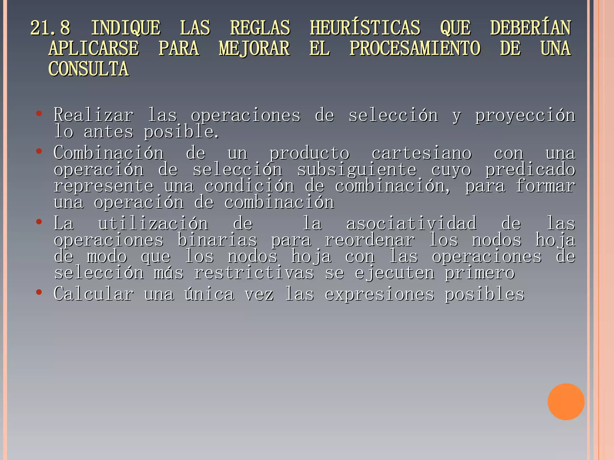 21.8 INDIQUE LAS REGLAS HEURÍSTICAS QUE DEBERÍAN APLICARSE PARA MEJORAR EL PROCESAMIENTO DE UNA CONSULTA Realizar las operaciones de selección y proyección lo antes posible. Combinación de un producto cartesiano con una operación de selección subsiguiente cuyo predicado represente una condición de combinación, para formar una operación de combinación La utilización de  la asociatividad de las operaciones binarias para reordenar los nodos hoja de modo que los nodos hoja con las operaciones de selección más restrictivas se ejecuten primero Calcular una única vez las expresiones posibles 