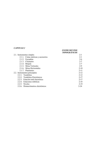 CAPITULO 2
                                              INSTRUMENTOS
                                              TOPOGRÁFICOS
2.1. Instrumentos simples                                     2-1
        2.1.1. Cintas métricas y accesorios                   2-1
        2.1.2. Escuadras                                      2-6
        2.1.3. Clisímetro                                     2-7
        2.1.4. Brújula                                        2-7
        2.1.5. Miras Verticales                               2-9
        2.1.6. Miras Horizontales                            2-10
        2.1.7. Planímetro                                    2-11
2.2. Instrumentos principales                                2-12
     2.2.1. Teodolitos                                       2-12
     2.2.2. Teodolitos Electrónicos                          2-17
     2.2.3. Estación total electrónica                       2-17
     2.2.4. Estaciones robóticas                             2-18
     2.2.5. Niveles                                          2-19
     2.2.6. Distanciómetros electrónicos                     2-24
 