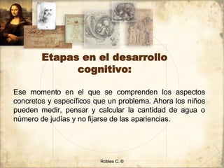 Etapas en el desarrollo cognitivo: Robles C. ® Ese momento en el que se comprenden los aspectos concretos y específicos que un problema. Ahora los niños pueden medir, pensar y calcular la cantidad de agua o número de judías y no fijarse de las apariencias. 