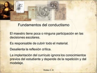 Robles C. ® Fundamentos del conductismo El maestro tiene poca o ninguna participación en las decisiones escolares. Es responsable de cubrir todo el material. Desalienta la reflexión crítica. La implantación del currículo ignora los conocimientos previos del estudiante y depende de la repetición y del modelaje. 