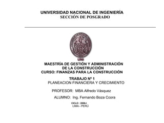 UNIVERSIDAD NACIONAL DE INGENIERÍA SECCIÓN DE POSGRADO                                    MAESTRÍA DE GESTIÓN Y ADMINISTRACIÓN  DE LA CONSTRUCCIÓN CURSO: FINANZAS PARA LA CONSTRUCCIÓN   TRABAJO Nº 1 PLANEACION FINANCIERA Y CRECIMIENTO   PROFESOR:  MBA Alfredo Vásquez  ALUMNO:  Ing. Fernando Boza Ccora   CICLO : 2008-I   LIMA - PERÚ 
