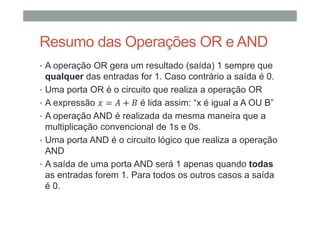 Resumo das Operações OR e AND
• A operação OR gera um resultado (saída) 1 sempre que
qualquer das entradas for 1. Caso contrário a saída é 0.
• Uma porta OR é o circuito que realiza a operação OR
• A expressão = + é lida assim: “x é igual a A OU B”
• A operação AND é realizada da mesma maneira que a
multiplicação convencional de 1s e 0s.
• Uma porta AND é o circuito lógico que realiza a operação
AND
• A saída de uma porta AND será 1 apenas quando todas
as entradas forem 1. Para todos os outros casos a saída
é 0.
 