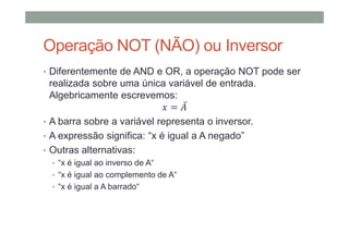 Operação NOT (NÃO) ou Inversor
• Diferentemente de AND e OR, a operação NOT pode ser
realizada sobre uma única variável de entrada.
Algebricamente escrevemos:
= ̅
• A barra sobre a variável representa o inversor.
• A expressão significa: “x é igual a A negado”
• Outras alternativas:
• “x é igual ao inverso de A“
• “x é igual ao complemento de A“
• “x é igual a A barrado“
 