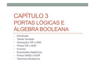 CAPÍTULO 3
PORTAS LÓGICAS E
ÁLGEBRA BOOLEANA
• Introdução
• Tabela Verdade
• Operações OR e AND
• Portas OR e AND
• Inversor
• Expressões Algébricas
• Portas NAND e NOR
• Teoremas Booleanos
 