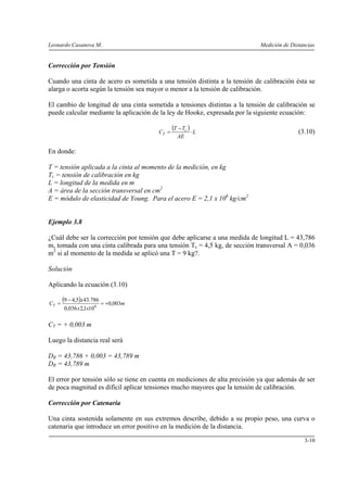 Leonardo Casanova M.                                                         Medición de Distancias


Corrección por Tensión

Cuando una cinta de acero es sometida a una tensión distinta a la tensión de calibración ésta se
alarga o acorta según la tensión sea mayor o menor a la tensión de calibración.

El cambio de longitud de una cinta sometida a tensiones distintas a la tensión de calibración se
puede calcular mediante la aplicación de la ley de Hooke, expresada por la siguiente ecuación:

                                        CT =
                                               (T − Tc ) ⋅ L                                (3.10)
                                                 AE

En donde:

T = tensión aplicada a la cinta al momento de la medición, en kg
Tc = tensión de calibración en kg
L = longitud de la medida en m
A = área de la sección transversal en cm2
E = módulo de elasticidad de Young. Para el acero E = 2,1 x 106 kg/cm2


Ejemplo 3.8

¿Cuál debe ser la corrección por tensión que debe aplicarse a una medida de longitud L = 43,786
m, tomada con una cinta calibrada para una tensión Tc = 4,5 kg, de sección transversal A = 0,036
m2 si al momento de la medida se aplicó una T = 9 kg?.

Solución

Aplicando la ecuación (3.10)

CT =
       (9 − 4,5)x43.786 = +0,003m
       0,036 x 2,1x10 6

CT = + 0,003 m

Luego la distancia real será

DR = 43,786 + 0,003 = 43,789 m
DR = 43,789 m

El error por tensión sólo se tiene en cuenta en mediciones de alta precisión ya que además de ser
de poca magnitud es difícil aplicar tensiones mucho mayores que la tensión de calibración.

Corrección por Catenaria

Una cinta sostenida solamente en sus extremos describe, debido a su propio peso, una curva o
catenaria que introduce un error positivo en la medición de la distancia.

                                                                                              3-10
 
