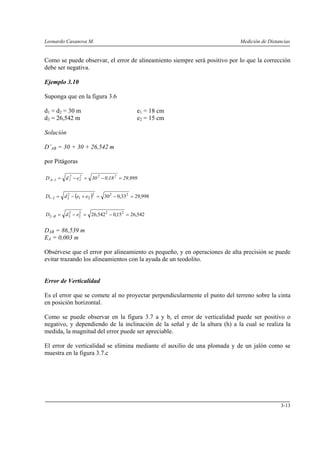 Leonardo Casanova M.                                                        Medición de Distancias


Como se puede observar, el error de alineamiento siempre será positivo por lo que la corrección
debe ser negativa.

Ejemplo 3.10

Suponga que en la figura 3.6

d1 = d2 = 30 m                            e1 = 18 cm
d3 = 26,542 m                             e2 = 15 cm

Solución

D’AB = 30 + 30 + 26,542 m

por Pitágoras

D A−1 = d 1 − e1 = 30 2 − 0 ,18 2 = 29 ,999
          2    2




D1−2 = d 2 − (e1 + e2 )2 = 30 2 − 0,332 = 29,998
         2




D2− B = d 3 − e2 = 26,542 2 − 0,15 2 = 26,542
          2    2




DAB = 86,539 m
EA = 0,003 m

Obsérvese que el error por alineamiento es pequeño, y en operaciones de alta precisión se puede
evitar trazando los alineamientos con la ayuda de un teodolito.


Error de Verticalidad

Es el error que se comete al no proyectar perpendicularmente el punto del terreno sobre la cinta
en posición horizontal.

Como se puede observar en la figura 3.7 a y b, el error de verticalidad puede ser positivo o
negativo, y dependiendo de la inclinación de la señal y de la altura (h) a la cual se realiza la
medida, la magnitud del error puede ser apreciable.

El error de verticalidad se elimina mediante el auxilio de una plomada y de un jalón como se
muestra en la figura 3.7.c




                                                                                             3-13
 
