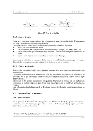 Leonardo Casanova M.                                                                             Medición de Distancias




                                                                         Plomada
                                                                             Cinta           Cinta   Jalón
                 Cinta     e    Pto.              Cinta       e
                                                                  Pto.     Pto.      h
                    h                                     h


                            a                                 b                          c

                                         Figura 3.7. Error de verticalidad

3.4.3. Errores Groseros

Los errores groseros o equivocaciones son errores que se cometen por distracción del operador o
por otras causas y son totalmente impredecibles.
Las equivocaciones más comunes en la medición de distancias son las siguientes:
       Identificación errónea de un punto
       Error de lectura por transposición de números como por ejemplo, leer 34,43 por 43,34.
       Error de anotación por transposición de números. Similar al anterior pero al momento de
       anotar.
       Errores aritméticos al sumar mentalmente distancias en el campo.

La manera de minimizar la ocurrencia de los errores es estableciendo una rutina para el proceso
de medición, como por ejemplo, la medida de la distancia en ambos sentidos.

3.4.4. Errores Accidentales

Son aquellos errores inevitables que el operador no puede detectar ni con equipos ni con métodos
determinados.
Los errores accidentales están presentes en todas las mediciones, sus causas son múltiples y no
conocidas por lo que obedecen a las leyes del azar y deben ser tratados de acuerdo con las leyes
de probabilidad.
El estudio de los errores accidentales nos permite determinar la bondad de las mediciones,
seleccionar el método requerido para lograr una mayor precisión y establecer las tolerancias
relativas.
Una información detallada acerca de la Teoría de Errores Accidentales puede ser consultada en
Kissan1

3.5.      Medición Óptica de Distancias

Con Visual Horizontal

En el proceso de levantamientos topográficos de detalles en donde los puntos de relleno a
levantar no requieren de una gran precisión, se utiliza, debido a su sencillez y rapidez, el método
óptico de medición de distancias.


1
    Kissan P. (1967). Topografía Para Ingenieros, New York: McGraw-Hill. Pp. 549-569

                                                                                                                  3-14
 