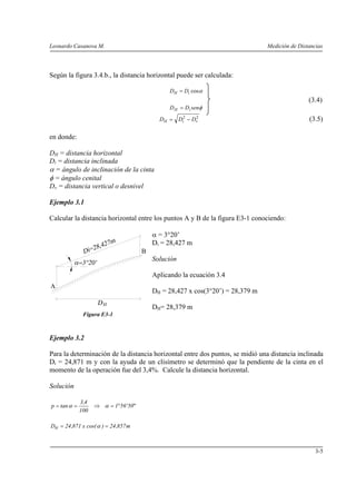 Leonardo Casanova M.                                                            Medición de Distancias




Según la figura 3.4.b., la distancia horizontal puede ser calculada:

                                                DH = Di cosα
                                                                                                (3.4)
                                                D H = Di senφ

                                            DH = Di2 − Dv
                                                        2
                                                                                                (3.5)

en donde:

DH = distancia horizontal
Di = distancia inclinada
α = ángulo de inclinación de la cinta
φ = ángulo cenital
Dv = distancia vertical o desnivel

Ejemplo 3.1

Calcular la distancia horizontal entre los puntos A y B de la figura E3-1 conociendo:

                                          α = 3°20’
                                          Di = 28,427 m
                                      B
                                          Solución

                                          Aplicando la ecuación 3.4
A
                                          DH = 28,427 x cos(3°20’) = 28,379 m

                                          DH= 28,379 m
               Figura E3-1



Ejemplo 3.2

Para la determinación de la distancia horizontal entre dos puntos, se midió una distancia inclinada
Di = 24,871 m y con la ayuda de un clisímetro se determinó que la pendiente de la cinta en el
momento de la operación fue del 3,4%. Calcule la distancia horizontal.

Solución

              3,4
p = tan α =         ⇒ α = 1°56' 50"
              100

DH = 24 ,871 x cos( α ) = 24 ,857 m



                                                                                                   3-5
 