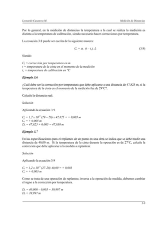 Leonardo Casanova M. Medición de Distancias
3-9
Por lo general, en la medición de distancias la temperatura a la cual se realiza la medición es
distinta a la temperatura de calibración, siendo necesario hacer correcciones por temperatura.
La ecuación 3.8 puede ser escrita de la siguiente manera:
Ct = α . (t – tc). L (3.9)
Siendo:
Ct = corrección por temperatura en m
t = temperatura de la cinta en el momento de la medición
tc = temperatura de calibración en °C
Ejemplo 3.6
¿Cuál debe ser la corrección por temperatura que debe aplicarse a una distancia de 47,825 m, si la
temperatura de la cinta en el momento de la medición fue de 29°C?.
Calcule la distancia real.
Solución
Aplicando la ecuación 3.9
Ct = 1,2 x 10-5
(29 – 20) x 47,825 = + 0,005 m
Ct = + 0,005 m
Dr = 47,825 + 0,005 = 47,830 m
Ejemplo 3.7
En las especificaciones para el replanteo de un punto en una obra se indica que se debe medir una
distancia de 40,00 m. Si la temperatura de la cinta durante la operación es de 27°C, calcule la
corrección que debe aplicarse a la medida a replantear.
Solución
Aplicando la ecuación 3.9
Ct = 1,2 x 10-5
(27-20) 40,00 = + 0,003
Ct = + 0,003 m
Como se trata de una operación de replanteo, inversa a la operación de medida, debemos cambiar
el signo a la corrección por temperatura.
Dr = 40,000 – 0,003 = 39,997 m
Dr = 39,997 m
 
