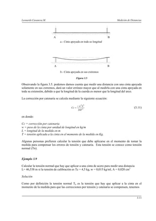 Leonardo Casanova M. Medición de Distancias
3-11
Figura 3.5
Observando la figura 3.5. podemos darnos cuenta que medir una distancia con una cinta apoyada
solamente en sus extremos, dará un valor erróneo mayor que al medirla con una cinta apoyada en
toda su extensión, debido a que la longitud de la cuerda es menor que la longitud del arco.
La corrección por catenaria se calcula mediante la siguiente ecuación:
2
32
24T
Lw
Cc
−
= (3.11)
en donde:
Cc = corrección por catenaria
w = peso de la cinta por unidad de longitud en kg/m
L = longitud de la medida en m
T = tensión aplicada a la cinta en el momento de la medida en Kg.
Algunas personas prefieren calcular la tensión que debe aplicarse en el momento de tomar la
medida para compensar los errores de tensión y catenaria. Esta tensión se conoce como tensión
normal (Tn).
Ejemplo 3.9
Calcular la tensión normal que hay que aplicar a una cinta de acero para medir una distancia
L= 46,538 m si la tensión de calibración es Tc = 4,5 kg, w = 0,015 kg/ml, A = 0,020 cm2
Solución
Como por definición la tensión normal Tn es la tensión que hay que aplicar a la cinta en el
momento de la medida para que las correcciones por tensión y catenaria se compensen, tenemos
A B
A B
 