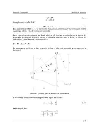Leonardo Casanova M. Medición de Distancias
3-16
D = KH (3.15)
D = 100.H
Reemplazando el valor de H
D = 100 (ls-li) (3.16)
Las ecuaciones (3.15) y (3.16) se utilizan en el cálculo de distancias con telescopios con sistema
de enfoque interno y eje de colimación horizontal.
Para telescopios más antiguos, en donde el foco del objetivo no coincide con el centro del
telescopio, es necesario tomar en cuenta la distancia constante entre el foco y el centro del
instrumento, conocida como constante aditiva.
Con Visual Inclinada
En terrenos con pendiente, se hace necesario inclinar el telescopio un ángulo α con respecto a la
horizontal.
Figura 3.9. Medición óptica de distancia con lente inclinado
Calculando la distancia horizontal a partir de la figura 3.9 se tiene
⎟
⎠
⎞
⎜
⎝
⎛
−⋅=
2
w
cosACD α (3.17)
Del triángulo ABC
senw
H
2
w
90sen
AC
=
⎥
⎦
⎤
⎢
⎣
⎡
⎟
⎠
⎞
⎜
⎝
⎛
+− α
E
P
ω
D
Mira vertical
α
φ
A
C
D
H
H'
ls
il
α
α
B
Di=KH'
 