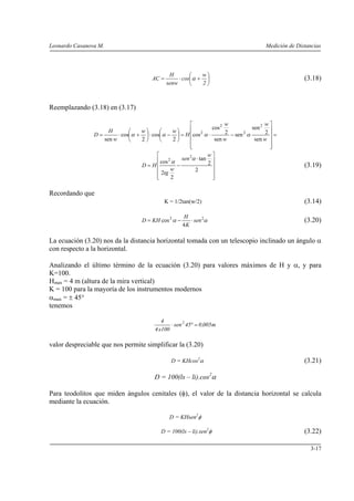 Leonardo Casanova M. Medición de Distancias
3-17
⎟
⎠
⎞
⎜
⎝
⎛
+⋅=
2
w
cos
senw
H
AC α (3.18)
Reemplazando (3.18) en (3.17)
=
⎥
⎥
⎥
⎥
⎦
⎤
⎢
⎢
⎢
⎢
⎣
⎡
−⋅=⎟
⎠
⎞
⎜
⎝
⎛
−⋅⎟
⎠
⎞
⎜
⎝
⎛
+⋅=
w
w
w
w
H
ww
w
H
D
sen
2
sen
sen
sen
2
cos
cos
2
cos
2
cos
sen
2
2
2
2
αααα
⎥
⎥
⎥
⎥
⎦
⎤
⎢
⎢
⎢
⎢
⎣
⎡
⋅
−=
2
2
tan
2
2
cos
2
2
w
sen
w
tg
HD
α
α
(3.19)
Recordando que
K = 1/2tan(w/2) (3.14)
αα 22
4
cos sen
K
H
KHD ⋅−= (3.20)
La ecuación (3.20) nos da la distancia horizontal tomada con un telescopio inclinado un ángulo α
con respecto a la horizontal.
Analizando el último término de la ecuación (3.20) para valores máximos de H y α, y para
K=100.
Hmax = 4 m (altura de la mira vertical)
K = 100 para la mayoría de los instrumentos modernos
αmax = ± 45°
tenemos
m005,045sen
100x4
4 2
=°⋅
valor despreciable que nos permite simplificar la (3.20)
D = KHcos2
α (3.21)
D = 100(ls – li).cos2
α
Para teodolitos que miden ángulos cenitales (φ), el valor de la distancia horizontal se calcula
mediante la ecuación.
D = KHsen2
φ
D = 100(ls – li).sen2
φ (3.22)
 