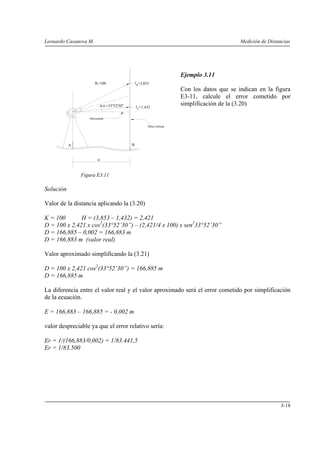 Leonardo Casanova M. Medición de Distancias
3-18
A B
D
Mira vertical
ls
α =33°52'30"
il
=3,853
=1,432
K=100
Horizontal
Ejemplo 3.11
Con los datos que se indican en la figura
E3-11, calcule el error cometido por
simplificación de la (3.20)
Figura E3.11
Solución
Valor de la distancia aplicando la (3.20)
K = 100 H = (3,853 – 1,432) = 2,421
D = 100 x 2,421 x cos2
(33°52’30”) – (2,421/4 x 100) x sen2
33°52’30”
D = 166,885 – 0,002 = 166,883 m
D = 166,883 m (valor real)
Valor aproximado simplificando la (3.21)
D = 100 x 2,421 cos2
(33°52’30”) = 166,885 m
D = 166,885 m
La diferencia entre el valor real y el valor aproximado será el error cometido por simplificación
de la ecuación.
E = 166,883 – 166,885 = - 0,002 m
valor despreciable ya que el error relativo sería:
Er = 1/(166,883/0,002) = 1/83.441,5
Er = 1/83.500
 