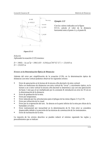 Leonardo Casanova M. Medición de Distancias
3-19
Ejemplo 3.12
Con los valores indicados en la figura
E3-12, calcule el valor de la distancia
horizontal entre el punto A y el punto B.
Figura E3-12
Solución
Aplicando la ecuación (3.22) tenemos:
D = 100(ls – li).sen2
φ = 100(1,835 – 0,583)sen2
(95°32’12”) = 124,035 m
D = 124,035 m
Errores en la Determinación Óptica de Distancias
Además del error por simplificación de la ecuación (3.20), en la determinación óptica de
distancias con mira vertical podemos observar los siguientes errores:
Error de apreciación en la lectura de la tercera cifra decimal a la mira vertical.
Salvo en mediciones de distancias con mira vertical de “invar” y micrómetro óptico, en la
lectura a un a mira vertical la tercera cifra decimal se determina a ojo con una apreciación
de hasta 1 mm que al ser multiplicado por la constante K introducirá un error de 10 cm en
la determinación de la distancia.
Error de graduación de la mira.
Error por temperatura.
Error inducido por las articulaciones para el pliegue de las miras (figura 2.13 p 2-9).
Error por refracción de la visual.
Error por la evaporación del aire. Se detecta en la parte inferior de la mira por efecto de la
humedad y el calor.
Error instrumental por inexactitud en la determinación de K. Este error se considera
despreciable debido a la precisión de las técnicas de construcción de los instrumentos.
Error de inclinación de la mira.
La mayoría de los errores descritos se pueden reducir al mínimo siguiendo las reglas y
procedimientos que se indican:
A
B
D
Mira vertical
ls
φ = 95°32'12"
il
=1,835
=0,583
K=100
Horizontal
 