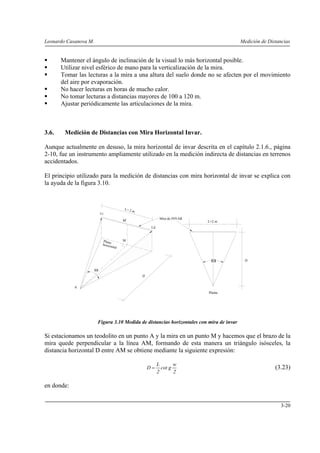 Leonardo Casanova M. Medición de Distancias
3-20
Mantener el ángulo de inclinación de la visual lo más horizontal posible.
Utilizar nivel esférico de mano para la verticalización de la mira.
Tomar las lecturas a la mira a una altura del suelo donde no se afecten por el movimiento
del aire por evaporación.
No hacer lecturas en horas de mucho calor.
No tomar lecturas a distancias mayores de 100 a 120 m.
Ajustar periódicamente las articulaciones de la mira.
3.6. Medición de Distancias con Mira Horizontal Invar.
Aunque actualmente en desuso, la mira horizontal de invar descrita en el capítulo 2.1.6., página
2-10, fue un instrumento ampliamente utilizado en la medición indirecta de distancias en terrenos
accidentados.
El principio utilizado para la medición de distancias con mira horizontal de invar se explica con
la ayuda de la figura 3.10.
Figura 3.10 Medida de distancias horizontales con mira de invar
Si estacionamos un teodolito en un punto A y la mira en un punto M y hacemos que el brazo de la
mira quede perpendicular a la línea AM, formando de esta manera un triángulo isósceles, la
distancia horizontal D entre AM se obtiene mediante la siguiente expresión:
2
w
gcot
2
L
D = (3.23)
en donde:
ω
L= 2 m
A
M
M'
D
Li
Ld
Mira de INVAR
Plano
horizontal
L=2 m
ω D
Planta
 