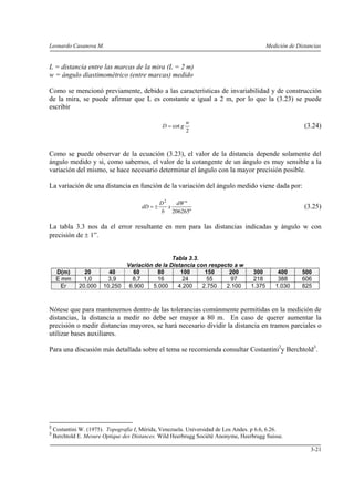 Leonardo Casanova M. Medición de Distancias
3-21
L = distancia entre las marcas de la mira (L = 2 m)
w = ángulo diastimométrico (entre marcas) medido
Como se mencionó previamente, debido a las características de invariabilidad y de construcción
de la mira, se puede afirmar que L es constante e igual a 2 m, por lo que la (3.23) se puede
escribir
2
cot
w
gD = (3.24)
Como se puede observar de la ecuación (3.23), el valor de la distancia depende solamente del
ángulo medido y si, como sabemos, el valor de la cotangente de un ángulo es muy sensible a la
variación del mismo, se hace necesario determinar el ángulo con la mayor precisión posible.
La variación de una distancia en función de la variación del ángulo medido viene dada por:
"206265
"2
dW
x
b
D
dD ±= (3.25)
La tabla 3.3 nos da el error resultante en mm para las distancias indicadas y ángulo w con
precisión de ± 1”.
Tabla 3.3.
Variación de la Distancia con respecto a w
D(m) 20 40 60 80 100 150 200 300 400 500
E mm 1,0 3,9 8,7 16 24 55 97 218 388 606
Er 20.000 10.250 6.900 5.000 4.200 2.750 2.100 1.375 1.030 825
Nótese que para mantenernos dentro de las tolerancias comúnmente permitidas en la medición de
distancias, la distancia a medir no debe ser mayor a 80 m. En caso de querer aumentar la
precisión o medir distancias mayores, se hará necesario dividir la distancia en tramos parciales o
utilizar bases auxiliares.
Para una discusión más detallada sobre el tema se recomienda consultar Costantini2
y Berchtold3
.
2
Costantini W. (1975). Topografía I, Mérida, Venezuela. Universidad de Los Andes. p 6.6, 6.26.
3
Berchtold E. Mesure Optique des Distances. Wild Heerbrugg Sociètè Anonyme, Heerbrugg Suisse.
 