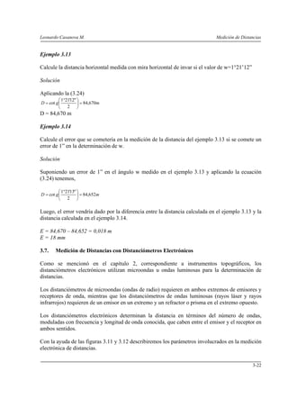 Leonardo Casanova M. Medición de Distancias
3-22
Ejemplo 3.13
Calcule la distancia horizontal medida con mira horizontal de invar si el valor de w=1°21’12”
Solución
Aplicando la (3.24)
mgD 670,84
2
"12'211
cot =⎟
⎠
⎞
⎜
⎝
⎛ °
=
D = 84,670 m
Ejemplo 3.14
Calcule el error que se cometería en la medición de la distancia del ejemplo 3.13 si se comete un
error de 1” en la determinación de w.
Solución
Suponiendo un error de 1” en el ángulo w medido en el ejemplo 3.13 y aplicando la ecuación
(3.24) tenemos,
mgD 652,84
2
"13'211
cot =⎟
⎠
⎞
⎜
⎝
⎛ °
=
Luego, el error vendría dado por la diferencia entre la distancia calculada en el ejemplo 3.13 y la
distancia calculada en el ejemplo 3.14.
E = 84,670 – 84,652 = 0,018 m
E = 18 mm
3.7. Medición de Distancias con Distanciómetros Electrónicos
Como se mencionó en el capítulo 2, correspondiente a instrumentos topográficos, los
distanciómetros electrónicos utilizan microondas u ondas luminosas para la determinación de
distancias.
Los distanciómetros de microondas (ondas de radio) requieren en ambos extremos de emisores y
receptores de onda, mientras que los distanciómetros de ondas luminosas (rayos láser y rayos
infrarrojos) requieren de un emisor en un extremo y un refractor o prisma en el extremo opuesto.
Los distanciómetros electrónicos determinan la distancia en términos del número de ondas,
moduladas con frecuencia y longitud de onda conocida, que caben entre el emisor y el receptor en
ambos sentidos.
Con la ayuda de las figuras 3.11 y 3.12 describiremos los parámetros involucrados en la medición
electrónica de distancias.
 