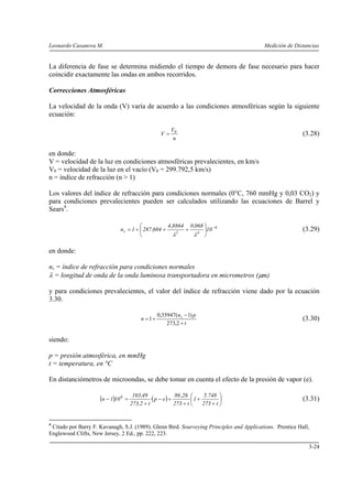 Leonardo Casanova M. Medición de Distancias
3-24
La diferencia de fase se determina midiendo el tiempo de demora de fase necesario para hacer
coincidir exactamente las ondas en ambos recorridos.
Correcciones Atmosféricas
La velocidad de la onda (V) varía de acuerdo a las condiciones atmosféricas según la siguiente
ecuación:
n
V
V 0
= (3.28)
en donde:
V = velocidad de la luz en condiciones atmosféricas prevalecientes, en km/s
V0 = velocidad de la luz en el vacío (V0 = 299.792,5 km/s)
n = índice de refracción (n > 1)
Los valores del índice de refracción para condiciones normales (0°C, 760 mmHg y 0,03 CO2) y
para condiciones prevalecientes pueden ser calculados utilizando las ecuaciones de Barrel y
Sears4
.
6
42s 10
068,08864,4
604,2871n −
⎟
⎠
⎞
⎜
⎝
⎛
+++=
λλ
(3.29)
en donde:
ns = índice de refracción para condiciones normales
λ = longitud de onda de la onda luminosa transportadora en micrometros (μm)
y para condiciones prevalecientes, el valor del índice de refracción viene dado por la ecuación
3.30.
t
pn
n s
+
−
+=
2,273
)1(35947,0
1 (3.30)
siendo:
p = presión atmosférica, en mmHg
t = temperatura, en °C
En distanciómetros de microondas, se debe tomar en cuenta el efecto de la presión de vapor (e).
( ) ( ) ⎟
⎠
⎞
⎜
⎝
⎛
+
+
+
+−
+
=−
t273
748.5
1
t273
26,86
ep
t2,273
49,103
101n 6
(3.31)
4
Citado por Barry F. Kavanagh, S.J. (1989). Glenn Bird. Sourveying Principles and Applications. Prentice Hall,
Englewood Clifts, New Jersey, 2 Ed., pp. 222, 223.
 
