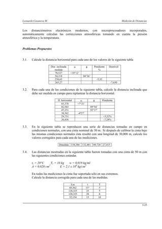 Leonardo Casanova M. Medición de Distancias
3-25
Los distanciómetros electrónicos modernos, con microprocesadores incorporados,
automáticamente calculan las correcciones atmosféricas tomando en cuenta la presión
atmosférica y la temperatura.
Problemas Propuestos
3.1. Calcule la distancia horizontal para cada uno de los valores de la siguiente tabla
Dist. inclinada
medida
α φ Pendiente
%
Desnivel
78,527 +10°12’
54,318 94°36’
238,65 -5,32
265,27 -7,650
3.2. Para cada una de las condiciones de la siguiente tabla, calcule la distancia inclinada que
debe ser medida en campo para replantear la distancia horizontal.
D. horizontal α φ Pendiente
65,378 +7°21’
82,543 89°54’
47,351 92°17’
38,542 -4º27’
29,731 +5,32%
26,436 -7,24%
3.3. En la siguiente tabla se reproducen una serie de distancias tomadas en campo en
condiciones normales, con una cinta nominal de 30 m. Si después de calibrar la cinta bajo
las mismas condiciones normales ésta resultó con una longitud de 30,008 m, calcule los
valores corregidos para cada una de las mediciones.
Dmedida 154,386 132,481 89,728 27,415
3.4. Las distancias mostradas en la siguiente tabla fueron tomadas con una cinta de 50 m con
las siguientes condiciones estándar.
tc = 20°C Tc = 10 kg w = 0,018 kg/ml
A = 0,020 cm2
E = 2,1 x 106
kg/cm2
En todas las mediciones la cinta fue soportada sólo en sus extremos.
Calcule la distancia corregida para cada una de las medidas.
Lm t T
45,362 15° 5
128,325 25 5
128,325 28 8
32,154 15 10
 