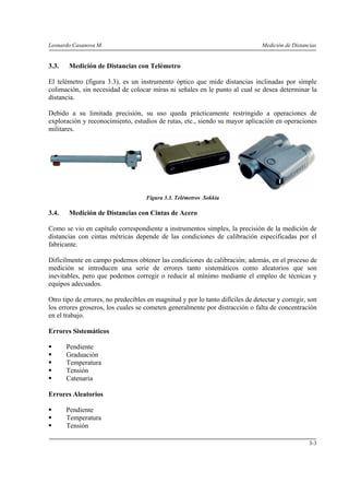 Leonardo Casanova M. Medición de Distancias
3-3
3.3. Medición de Distancias con Telémetro
El telémetro (figura 3.3), es un instrumento óptico que mide distancias inclinadas por simple
colimación, sin necesidad de colocar miras ni señales en le punto al cual se desea determinar la
distancia.
Debido a su limitada precisión, su uso queda prácticamente restringido a operaciones de
exploración y reconocimiento, estudios de rutas, etc., siendo su mayor aplicación en operaciones
militares.
Figura 3.3. Telémetros Sokkia
3.4. Medición de Distancias con Cintas de Acero
Como se vio en capítulo correspondiente a instrumentos simples, la precisión de la medición de
distancias con cintas métricas depende de las condiciones de calibración especificadas por el
fabricante.
Difícilmente en campo podemos obtener las condiciones de calibración; además, en el proceso de
medición se introducen una serie de errores tanto sistemáticos como aleatorios que son
inevitables, pero que podemos corregir o reducir al mínimo mediante el empleo de técnicas y
equipos adecuados.
Otro tipo de errores, no predecibles en magnitud y por lo tanto difíciles de detectar y corregir, son
los errores groseros, los cuales se cometen generalmente por distracción o falta de concentración
en el trabajo.
Errores Sistemáticos
Pendiente
Graduación
Temperatura
Tensión
Catenaria
Errores Aleatorios
Pendiente
Temperatura
Tensión
 