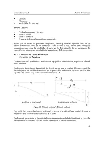 Leonardo Casanova M. Medición de Distancias
3-4
Catenaria
Alineación
Verticalidad del marcado
Errores Groseros
Confundir marcas en el terreno
Error de lectura
Error de anotación
Errores aritméticos al sumar distancias parciales
Nótese que los errores de pendiente, temperatura, tensión y catenaria aparecen tanto en los
errores sistemáticos como en los aleatorios. Esto se debe a que, aunque sean corregidos
sistemáticamente, existe la posibilidad de error en la determinación de los parámetros de
corrección; por ejemplo, en la medición de la pendiente o de la temperatura.
3.4.1. Corrección de Errores Sistemáticos.
Corrección por Pendiente
Como se mencionó previamente, las distancias topográficas son distancias proyectadas sobre el
plano horizontal.
En el proceso de medición, dependiendo del tipo de terreno y de la longitud del tramo a medir, la
distancia puede ser medida directamente en su proyección horizontal o inclinada paralela a la
superficie del terreno tal y como se muestra en la figura 3.4.
B A
B
αA
Figura 3.4. Distancia horizontal y Distancia inclinada
Para medir directamente la distancia horizontal, es necesario la utilización de un nivel de mano o
nivel locke para chequear la horizontalidad de la cinta.
En el caso de que se mida la distancia inclinada, es necesario medir la inclinación de la cinta o la
distancia vertical (desnivel) entre los puntos para calcular la distancia horizontal.
 