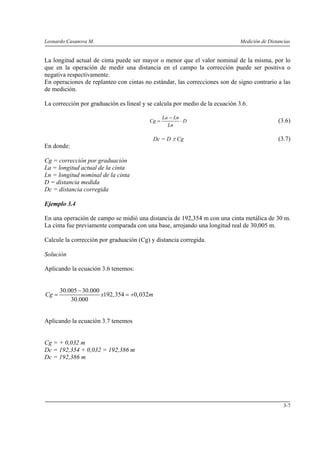 Leonardo Casanova M. Medición de Distancias
3-7
La longitud actual de cinta puede ser mayor o menor que el valor nominal de la misma, por lo
que en la operación de medir una distancia en el campo la corrección puede ser positiva o
negativa respectivamente.
En operaciones de replanteo con cintas no estándar, las correcciones son de signo contrario a las
de medición.
La corrección por graduación es lineal y se calcula por medio de la ecuación 3.6.
D
Ln
LnLa
Cg ⋅
−
= (3.6)
Dc = D ± Cg (3.7)
En donde:
Cg = corrección por graduación
La = longitud actual de la cinta
Ln = longitud nominal de la cinta
D = distancia medida
Dc = distancia corregida
Ejemplo 3.4
En una operación de campo se midió una distancia de 192,354 m con una cinta metálica de 30 m.
La cinta fue previamente comparada con una base, arrojando una longitud real de 30,005 m.
Calcule la corrección por graduación (Cg) y distancia corregida.
Solución
Aplicando la ecuación 3.6 tenemos:
30.005 30.000
192,354 0,032
30.000
Cg x m
−
= = +
Aplicando la ecuación 3.7 tenemos
Cg = + 0,032 m
Dc = 192,354 + 0,032 = 192,386 m
Dc = 192,386 m
 