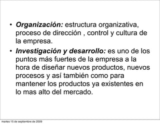 • Organización: estructura organizativa,
        proceso de dirección , control y cultura de
        la empresa.
      • Investigación y desarrollo: es uno de los
        puntos más fuertes de la empresa a la
        hora de diseñar nuevos productos, nuevos
        procesos y así también como para
        mantener los productos ya existentes en
        lo mas alto del mercado.


martes 15 de septiembre de 2009
 