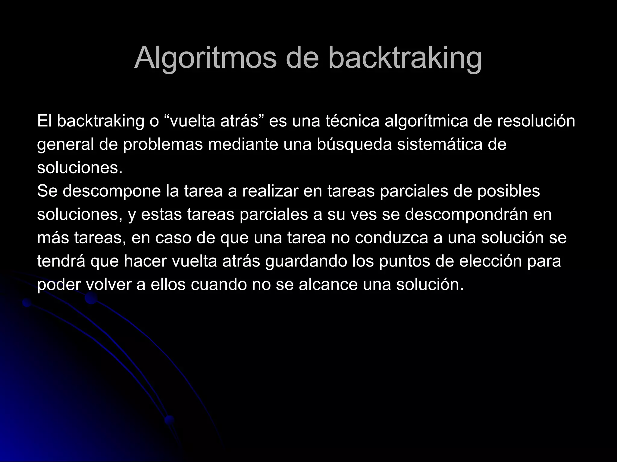 Algoritmos de backtraking El backtraking o “vuelta atrás” es una técnica algorítmica de resolución  general de problemas mediante una búsqueda sistemática de  soluciones. Se descompone la tarea a realizar en tareas parciales de posibles  soluciones, y estas tareas parciales a su ves se descompondrán en  más tareas, en caso de que una tarea no conduzca a una solución se  tendrá que hacer vuelta atrás guardando los puntos de elección para  poder volver a ellos cuando no se alcance una solución. 
