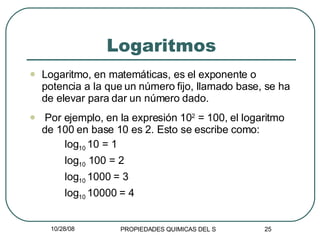 Logaritmos Logaritmo, en matemáticas, es el exponente o potencia a la que un número fijo, llamado base, se ha de elevar para dar un número dado. Por ejemplo, en la expresión 10 2  = 100, el logaritmo de 100 en base 10 es 2. Esto se escribe como:   log 10  10 = 1   log 10  100 = 2   log 10  1000 = 3   log 10  10000 = 4 
