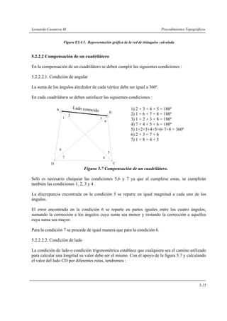 Leonardo Casanova M.                                                                 Procedimientos Topográficos


                       Figura E5.4.1. Representación gráfica de la red de triángulos calculada


5.2.2.2 Compensación de un cuadrilátero

En la compensación de un cuadrilátero se deben cumplir las siguientes condiciones :

5.2.2.2.1. Condición de angular

La suma de los ángulos alrededor de cada vértice debe ser igual a 360º.

En cada cuadrilátero se deben satisfacer las siguientes condiciones :

               A               Lado conoc                         1) 2 + 3 + 4 + 5 = 180º
                                            ido           B
                           2                                      2) 1 + 6 + 7 + 8 = 180º
                       1                          3               3) 1 + 2 + 3 + 8 = 180º
                                                      4
                                                                  4) 7 + 4 + 5 + 6 = 180º
                                                                  5) 1+2+3+4+5+6+7+8 = 360º
                                                                  6) 2 + 3 = 7 + 6
                                                                  7) 1 + 8 = 4 + 5

                   8
                                                          5
                       7                              6
           D                                                  C
                                    Figura 5.7 Compensación de un cuadrilátero.

Sólo es necesario chequear las condiciones 5,6 y 7 ya que al cumplirse estas, se cumplirán
también las condiciones 1, 2, 3 y 4 .

La discrepancia encontrada en la condición 5 se reparte en igual magnitud a cada uno de los
ángulos.

El error encontrado en la condición 6 se reparte en partes iguales entre los cuatro ángulos,
sumando la corrección a los ángulos cuya suma sea menor y restando la corrección a aquellos
cuya suma sea mayor.

Para la condición 7 se procede de igual manera que para la condición 6.

5.2.2.2.2. Condición de lado

La condición de lado o condición trigonométrica establece que cualquiera sea el camino utilizado
para calcular una longitud su valor debe ser el mismo. Con el apoyo de la figura 5.7 y calculando
el valor del lado CD por diferentes rutas, tendremos :




                                                                                                            5-25
 