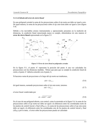 Leonardo Casanova M. Procedimientos Topográficos
5-8
5.1.1.4.Cálculo del error de cierre lineal
En una poligonal cerrada la suma de los proyecciones sobre el eje norte-sur debe ser igual a cero.
De igual manera, la suma de las proyecciones sobre el eje este-oeste debe ser igual a cero (figura
5.4).
Debido a los inevitables errores instrumentales y operacionales presentes en la medición de
distancias, la condición lineal mencionada nunca se cumple, obteniéndose de esta manera el
error de cierre lineal representado en la figura 5.5.
Figura 5-5 Error de cierre lineal en poligonales cerradas
En la figura 5.5., el punto A’ representa la posición del punto A una vez calculadas las
proyecciones con las distancias medidas. Nótese que para que se cumpla la condición lineal de
cierre, el punto A’ debería coincidir con el punto A.
Si hacemos suma de proyecciones a lo largo del eje norte-sur tendremos,
SNN −ΣΔ=Δε (5.6)
de igual manera, sumando proyecciones sobre el eje este-oeste, tenemos
0−ΣΔ=Δ EEε (5.7)
el error lineal vendrá dado por
22
ENL Δ+Δ= εεε (5.8)
En el caso de una poligonal abierta, con control, como la mostrada en la figura 5.6, la suma de las
proyecciones sobre el eje norte-sur debe ser igual a la diferencia entre las coordenadas norte de
los puntos de control inicial y final (ΔNBC), y la suma de las proyecciones sobre el eje este-oeste
debe ser igual a la diferencia entre las coordenadas este de los puntos de control inicial y final
(ΔEBC); por lo tanto, el error sobre las proyecciones puede ser calculado
+ΔE BC+Δ ABE
−Δ CDE−Δ DA'E
BC+ΔN
+ΔNCD
−ΔNDA'
−ΔNAB
A
B
C
D
N
E
A'
NεΔ
D−ΔEDA'
A'
−Δ DA'
N
A
εL
Detalle
Ver detalle
EεΔ
 