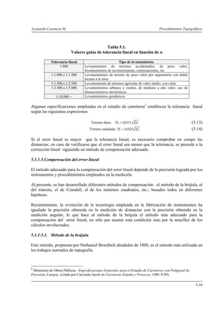 Leonardo Casanova M. Procedimientos Topográficos
5-10
Tabla 5.1.
Valores guías de tolerancia lineal en función de n
Tolerancia lineal Tipo de levantamiento
1:800 Levantamiento de terrenos accidentados, de poco valor,
levantamientos de reconocimiento, colonizaciones, etc.
1:1.000 a 1:1.500 Levantamientos de terreno de poco valor por taquimetría con doble
lectura a la mira
1:1.500 a 1:2.500 Levantamiento de terrenos agrícolas de valor medio, con cinta.
1:2.500 a 1:5.000 Levantamientos urbanos y rurales, de mediano a alto valor, uso de
distanciómetros electrónicos
1:10.000 ∼ Levantamientos geodésicos
Algunas especificaciones empleadas en el estudio de carreteras2
establecen la tolerancia lineal
según las siguientes expresiones
Terreno llano LTL Σ= 015,0 (5.13)
Terreno ondulado LTL Σ= 025,0 (5.14)
Si el error lineal es mayor que la tolerancia lineal, es necesario comprobar en campo las
distancias; en caso de verificarse que el error lineal sea menor que la tolerancia, se procede a la
corrección lineal siguiendo un método de compensación adecuado.
5.1.1.5.Compensación del error lineal
El método adecuado para la compensación del error lineal depende de la precisión lograda por los
instrumentos y procedimientos empleados en la medición.
Al presente, se han desarrollado diferentes métodos de compensación: el método de la brújula, el
del tránsito, el de Crandall, el de los mínimos cuadrados, etc.; basados todos en diferentes
hipótesis.
Recientemente, la evolución de la tecnología empleada en la fabricación de instrumentos ha
igualado la precisión obtenida en la medición de distancias con la precisión obtenida en la
medición angular, lo que hace al método de la brújula el método más adecuado para la
compensación del error lineal, no sólo por asumir esta condición sino por la sencillez de los
cálculos involucrados.
5.1.1.5.1. Método de la brújula
Este método, propuesto por Nathaniel Bowditch alrededor de 1800, es el método más utilizado en
los trabajos normales de topografía.
2
Ministerio de Obras Públicas. Especificaciones Generales para el Estudio de Carreteras con Poligonal de
Precisión, Caracas. (citado por Carciente Jacob en Carreteras Estudio y Proyecto, 1980. P.89).
 