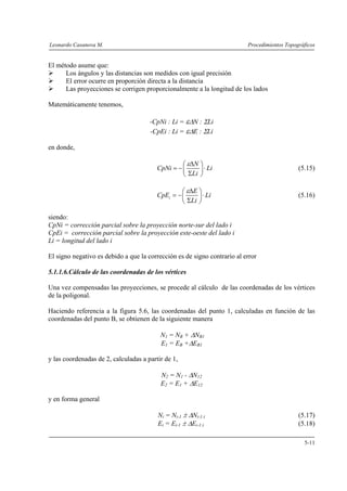 Leonardo Casanova M. Procedimientos Topográficos
5-11
El método asume que:
Los ángulos y las distancias son medidos con igual precisión
El error ocurre en proporción directa a la distancia
Las proyecciones se corrigen proporcionalmente a la longitud de los lados
Matemáticamente tenemos,
-CpNi : Li = εΔN : ΣLi
-CpEi : Li = εΔE : ΣLi
en donde,
N
CpNi Li
Li
εΔ⎛ ⎞
= − ⋅⎜ ⎟
Σ⎝ ⎠
(5.15)
i
E
CpE Li
Li
εΔ⎛ ⎞
= − ⋅⎜ ⎟
Σ⎝ ⎠
(5.16)
siendo:
CpNi = corrección parcial sobre la proyección norte-sur del lado i
CpEi = corrección parcial sobre la proyección este-oeste del lado i
Li = longitud del lado i
El signo negativo es debido a que la corrección es de signo contrario al error
5.1.1.6.Cálculo de las coordenadas de los vértices
Una vez compensadas las proyecciones, se procede al cálculo de las coordenadas de los vértices
de la poligonal.
Haciendo referencia a la figura 5.6, las coordenadas del punto 1, calculadas en función de las
coordenadas del punto B, se obtienen de la siguiente manera
N1 = NB + ΔNB1
E1 = EB +ΔEB1
y las coordenadas de 2, calculadas a partir de 1,
N2 = N1 - ΔN12
E2 = E1 + ΔE12
y en forma general
Ni = Ni-1 ± ΔNi-1:i (5.17)
Ei = Ei-1 ± ΔEi-1:i (5.18)
 